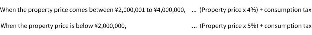 When the property price comes between ¥2,000,001 to ¥4,000,000,　... (Property price x 4%) + consumption tax When the property price is below ¥2,000,000,　... (Property price x 5%) + consumption tax