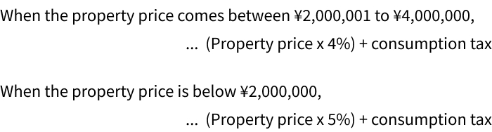 When the property price comes between ¥2,000,001 to ¥4,000,000,　...  (Property price x 4%) + consumption tax
When the property price is below ¥2,000,000,　...  (Property price x 5%) + consumption tax