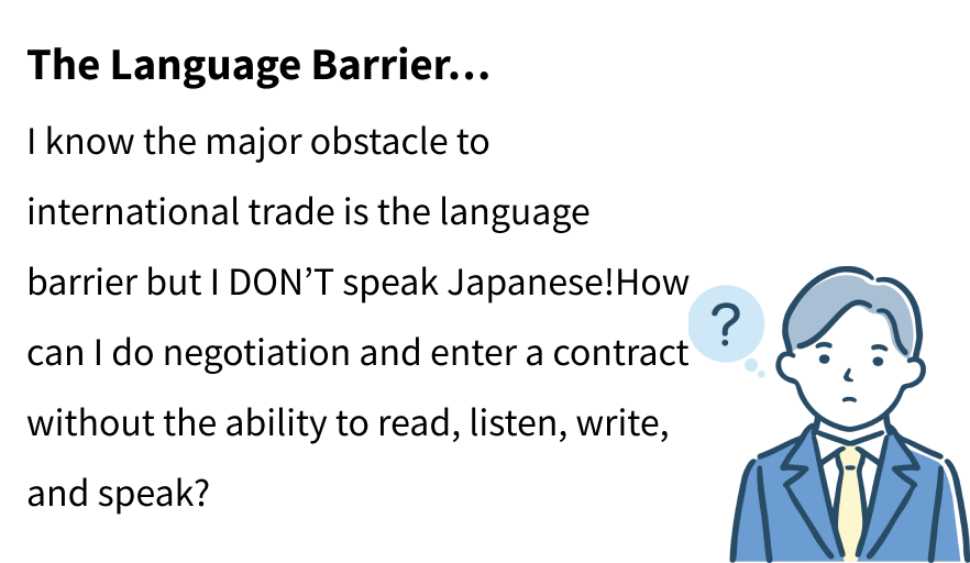 The Language Barrier…
I know the major obstacle to international trade is the language barrier but I DON’T speak Japanese!How can I do negotiation and enter a contract without the ability to read, listen, write, and speak?