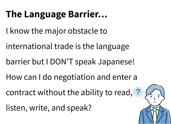 The Language Barrier…
I know the major obstacle to international trade is the language barrier but I DON’T speak Japanese!How can I do negotiation and enter a contract without the ability to read, listen, write, and speak?