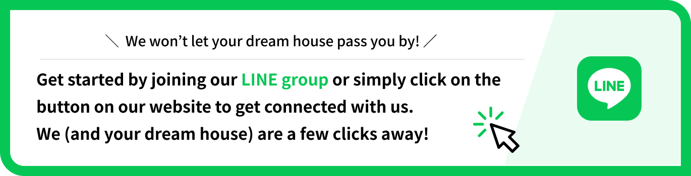 ＼  We won’t let your dream house pass you by! ／
Get started by joining our LINE group or simply click on the button on our website to get connected with us. 
We (and your dream house) are a few clicks away!