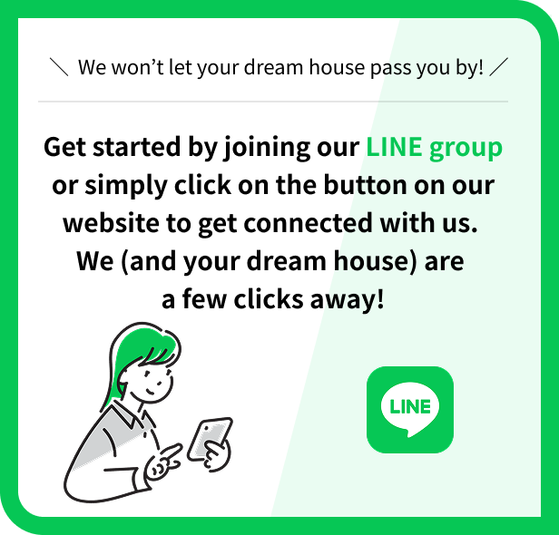 ＼ We won’t let your dream house pass you by! ／ Get started by joining our LINE group or simply click on the button on our website to get connected with us. We (and your dream house) are a few clicks away!